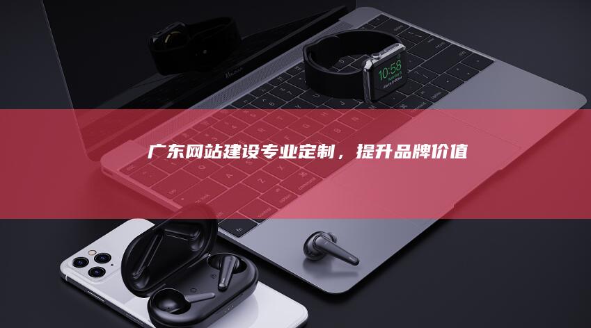 广东网站建设：专业定制，提升品牌价值
