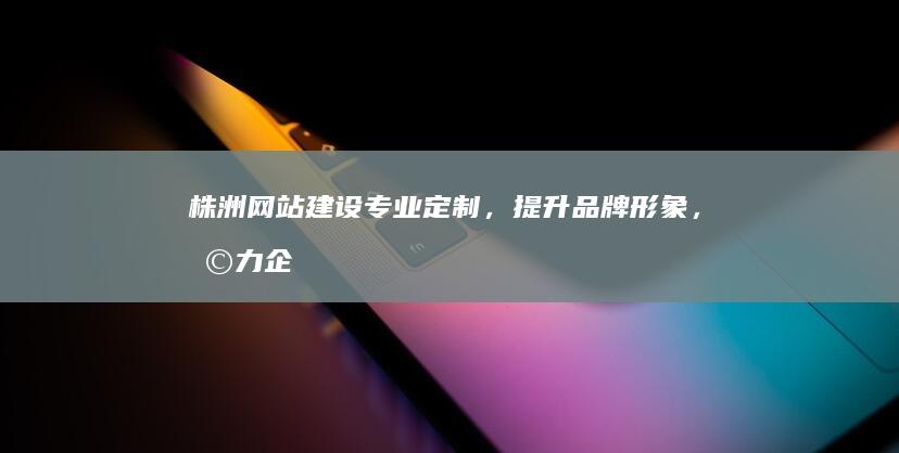 株洲网站建设：专业定制，提升品牌形象，助力企业发展
