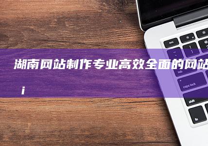 湖南网站制作：专业、高效、全面的网站建设服务
