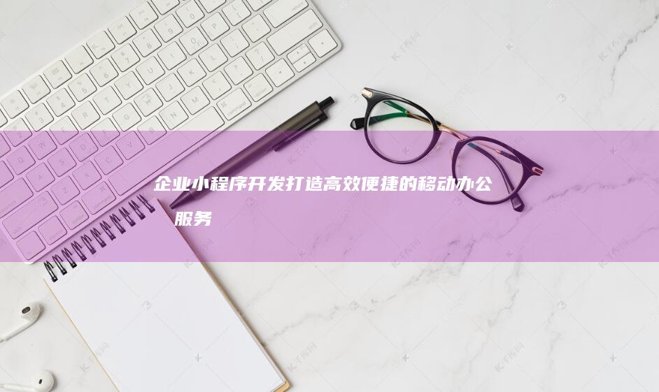 企业小程序开发：打造高效便捷的移动办公和服务平台