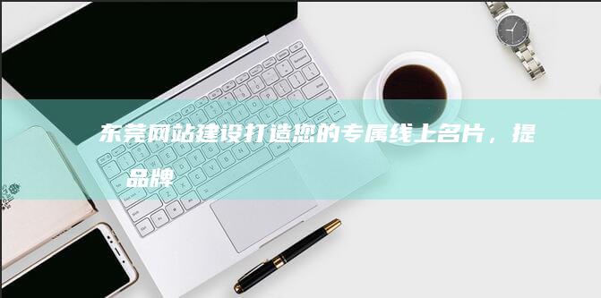 东莞网站建设：打造您的专属线上名片，提升品牌形象与销售业绩