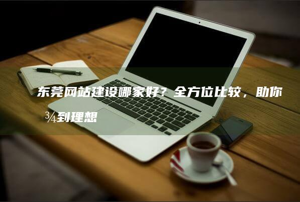 东莞网站建设哪家好？全方位比较，助你找到理想合作伙伴！