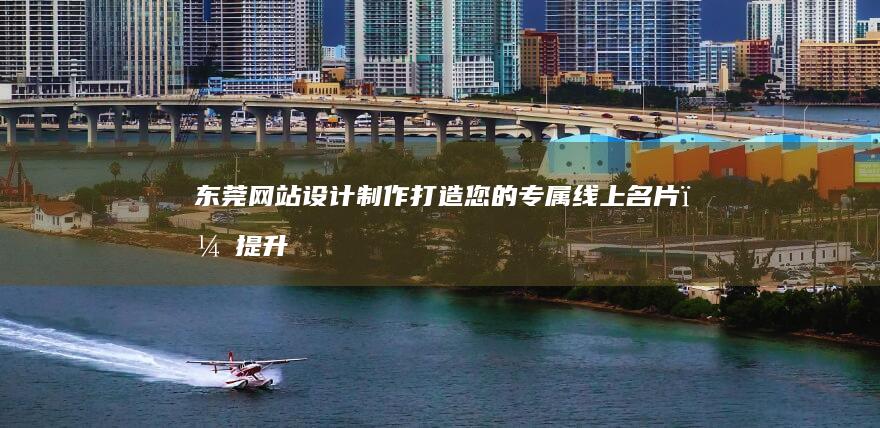东莞网站设计制作：打造您的专属线上名片，提升企业形象与业绩