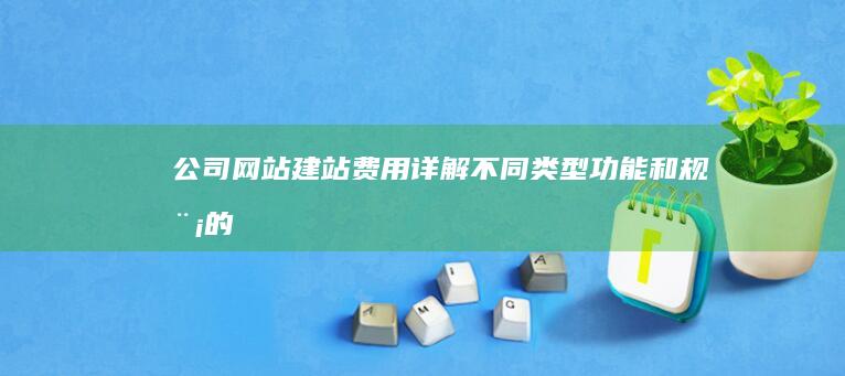 公司网站建站费用详解：不同类型、功能和规模的网站价格对比