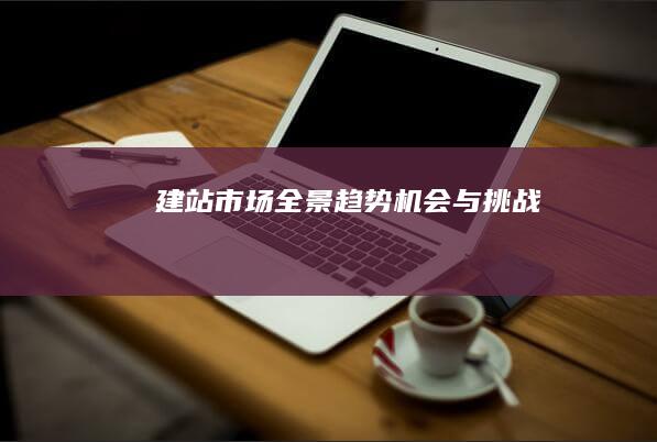 建站市场全景：趋势、机会与挑战