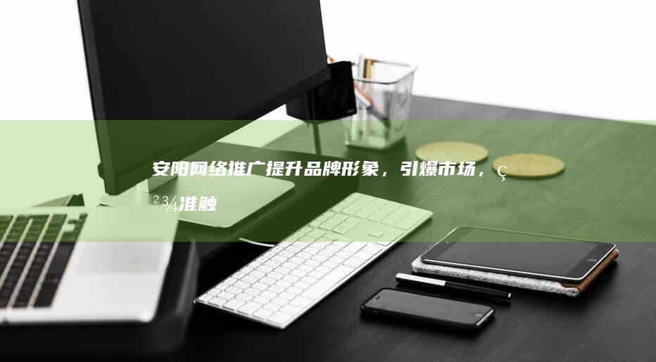 安阳网络推广：提升品牌形象，引爆市场，精准触达目标客户