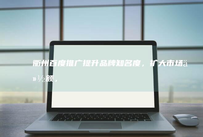 衢州百度推广：提升品牌知名度，扩大市场份额，精准触达目标客户