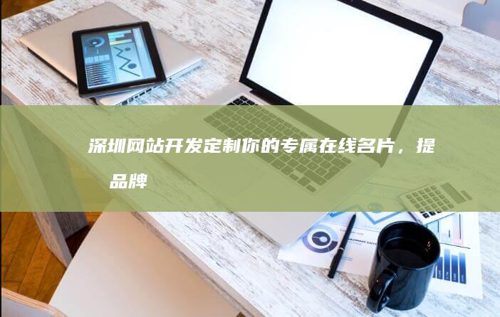 深圳网站开发：定制你的专属在线名片，提升品牌形象，驱动业务增长