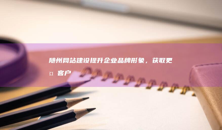 随州网站建设：提升企业品牌形象，获取更多客户