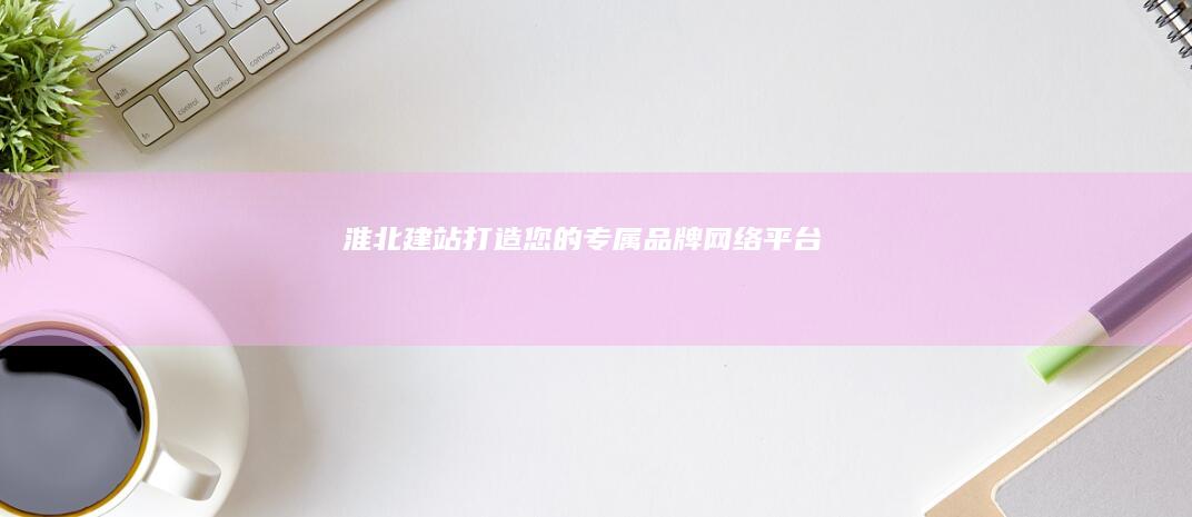 淮北建站：打造您的专属品牌网络平台