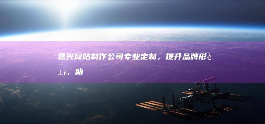 嘉兴网站制作公司：专业定制，提升品牌形象，助力企业发展