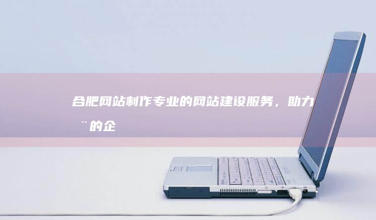 合肥网站制作 - 专业的网站建设服务，助力您的企业成功