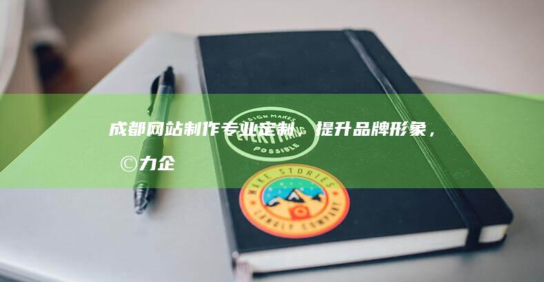 成都网站制作：专业定制，提升品牌形象，助力企业发展